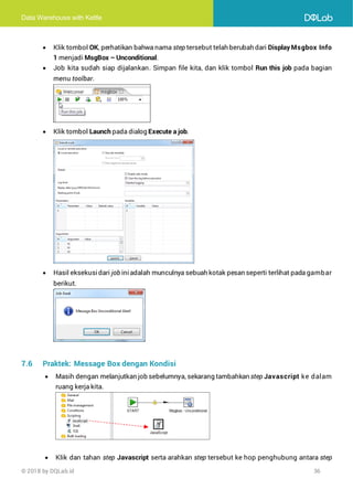 Data Warehouse with Kettle
© 2018 by DQLab.id 36
• Klik tombol OK, perhatikan bahwa nama step tersebut telah berubah dari Display Msgbox Info
1 menjadi MsgBox – Unconditional.
• Job kita sudah siap dijalankan. Simpan file kita, dan klik tombol Run this job pada bagian
menu toolbar.
• Klik tombol Launch pada dialog Execute a job.
• Hasil eksekusi dari job ini adalah munculnya sebuah kotak pesan seperti terlihat pada gambar
berikut.
7.6 Praktek: Message Box dengan Kondisi
• Masih dengan melanjutkan job sebelumnya, sekarang tambahkan step Javascript ke dalam
ruang kerja kita.
• Klik dan tahan step Javascript serta arahkan step tersebut ke hop penghubung antara step
 