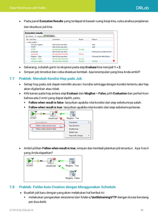 Data Warehouse with Kettle
© 2018 by DQLab.id 39
• Pada panel Execution Results yang terdapat dibawah ruang kerja kita, coba analisa perjalanan
dari eksekusi job kita.
• Sekarang, cobalah ganti isi ekspresi pada step Evaluasi kita menjadi 1 < 2.
• Simpan job tersebut dan coba eksekusi kembali. Apa kesimpulan yang bisa Anda ambil?
7.7 Praktek: Merubah Kondisi Hop pada Job
• Setiap hop pada Job dapat memiliki aturan / kondisi sehingga dengan kondisitertentu alur hop
akan dijalankan atau tidak.
• Klik kanan pada hop antara step Evaluasi dan MsgBox – False,pilih Evaluation dan perhatikan
bahwa ada 2 entri yang dapat dipilih, yaitu:
▪ Follow when result is false: lanjutkan apabila nilai kondisi dari step sebelumnya salah.
▪ Follow when result is true: lanjutkan apabila nilai kondisi dari step sebelumnya benar.
• Ambil pilihan Follow when result is true, simpan dan kembalijalankan job tersebut. Apa hasil
yang Anda dapatkan?
7.8 Praktek: Folder Auto Creation dengan Menggunakan Schedule
• Buatlah job baru dengan yang akan melakukan hal berikut ini:
▪ melakukan pengecekan eksistensidari folder c:kettletrainingFTP dengan durasi berulang
per dua detik.
 