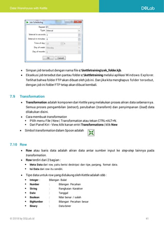 Data Warehouse with Kettle
© 2018 by DQLab.id 41
• Simpan job tersebut dengan nama file c:kettletrainingcek_folder.kjb.
• Eksekusi job tersebut dan pantau folder c:kettletraining melalui aplikasi Windows Explorer.
Terlihat bahwa folder FTP akan dibuat oleh job ini. Dan jika kita menghapus folder tersebut,
dengan job ini folder FTP tetap akan dibuat kembali.
7.9 Transformation
• Transformation adalah komponen dari Kettleyang melakukan proses aliran data sebenarnya.
Semua proses pengambilan (extract), perubahan (transform) dan penyimpanan (load) data
dilakukan disini.
• Cara membuat transformation
▪ Pilih menu File | New | Transformation atau tekan CTRL+ALT+N.
▪ Dari Panel Kiri - View, klik kanan entri Transformations | klik New
• Simbol transformationdalam Spoon adalah
7.10 Row
• Row atau baris data adalah aliran data antar sumber input ke step-step lainnya pada
transformation.
• Row terdiri dari 2 bagian :
▪ Meta Data dari row, yaitu berisi deskripsi dan tipe, panjang, format data.
▪ Isi Data dari row itu sendiri.
• Tipe data untuk row yang didukung oleh Kettleadalah sbb :
▪ Integer : Bilangan Bulat
▪ Number : Bilangan Pecahan
▪ String : Rangkaian Karakter
▪ Date : Tanggal
▪ Boolean : Nilai benar / salah
▪ BigNumber : Bilangan Pecahan besar
▪ Binary : Data biner
 