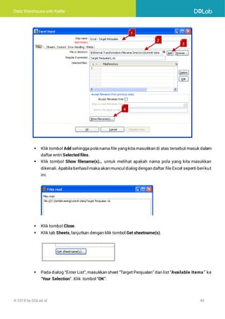 Data Warehouse with Kettle
© 2018 by DQLab.id 44
▪ Klik tombol Add sehingga pola nama file yang kita masukkan di atas tersebut masuk dalam
daftar entri Selected files.
▪ Klik tombol Show filename(s)… untuk melihat apakah nama pola yang kita masukkan
dikenali. Apabila berhasil maka akan munculdialog dengan daftar file Excel seperti berikut
ini.
▪ Klik tombol Close.
▪ Klik tab Sheets, lanjutkan dengan klik tombol Get sheetname(s).
▪ Pada dialog “Enter List”, masukkan sheet “Target Penjualan” dari list “Available Items” ke
“Your Selection”. Klik tombol “OK”.
 