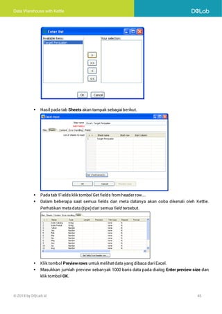 Data Warehouse with Kettle
© 2018 by DQLab.id 45
▪ Hasil pada tab Sheets akan tampak sebagaiberikut.
▪ Pada tab !Fields klik tombolGet fields from header row….
▪ Dalam beberapa saat semua fields dan meta datanya akan coba dikenali oleh Kettle.
Perhatikan meta data (tipe) dari semua field tersebut.
▪ Klik tombol Preview rows untuk melihat data yang dibaca dari Excel.
▪ Masukkan jumlah preview sebanyak 1000 baris data pada dialog Enter preview size dan
klik tombol OK.
 