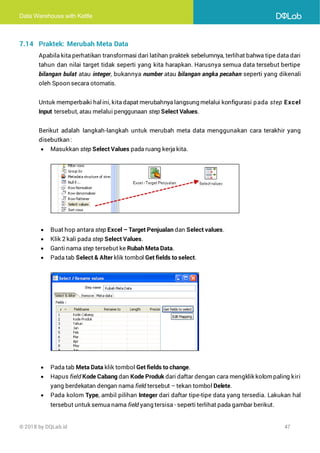 Data Warehouse with Kettle
© 2018 by DQLab.id 47
7.14 Praktek: Merubah Meta Data
Apabila kita perhatikan transformasi dari latihan praktek sebelumnya, terlihat bahwa tipe data dari
tahun dan nilai target tidak seperti yang kita harapkan. Harusnya semua data tersebut bertipe
bilangan bulat atau integer, bukannya number atau bilangan angka pecahan seperti yang dikenali
oleh Spoon secara otomatis.
Untuk memperbaiki halini, kita dapat merubahnya langsung melalui konfigurasi pada step Excel
Input tersebut, atau melalui penggunaan step Select Values.
Berikut adalah langkah-langkah untuk merubah meta data menggunakan cara terakhir yang
disebutkan :
• Masukkan step Select Values pada ruang kerja kita.
• Buat hop antara step Excel – Target Penjualan dan Select values.
• Klik 2 kali pada step Select Values.
• Ganti nama step tersebut ke Rubah Meta Data.
• Pada tab Select & Alter klik tombol Get fields to select.
• Pada tab Meta Data klik tombol Get fields to change.
• Hapus field Kode Cabang dan Kode Produk dari daftar dengan cara mengklik kolompaling kiri
yang berdekatan dengan nama field tersebut – tekan tombol Delete.
• Pada kolom Type, ambil pilihan Integer dari daftar tipe-tipe data yang tersedia. Lakukan hal
tersebut untuk semua nama field yang tersisa - seperti terlihat pada gambar berikut.
 