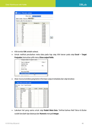Data Warehouse with Kettle
© 2018 by DQLab.id 48
• Klik tombol OK setelah selesai.
• Untuk melihat perubahan meta data pada tiap step, klik kanan pada step Excel – Target
Penjualan, kemudian pilih menu Show output fields.
• Akan muncul window yang berisiinformasi output metadata dari step tersebut.
• Lakukan hal yang sama untuk step Rubah Meta Data. Terlihat bahwa field Tahun & Bulan
sudah berubah tipe datanya dari Numeric menjadi Integer.
 