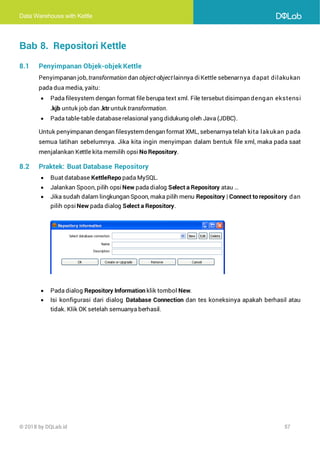 Data Warehouse with Kettle
© 2018 by DQLab.id 57
Bab 8. Repositori Kettle
8.1 Penyimpanan Objek-objek Kettle
Penyimpanan job,transformation dan object-objectlainnya diKettle sebenarnya dapat dilakukan
pada dua media, yaitu:
• Pada filesystem dengan format file berupa text xml. File tersebut disimpan dengan ekstensi
.kjb untuk job dan .ktr untuk transformation.
• Pada table-table databaserelasional yang didukung oleh Java (JDBC).
Untuk penyimpanan dengan filesystemdengan format XML, sebenarnya telah kita lakukan pada
semua latihan sebelumnya. Jika kita ingin menyimpan dalam bentuk file xml, maka pada saat
menjalankan Kettle kita memilih opsi No Repository.
8.2 Praktek: Buat Database Repository
• Buat database KettleRepo pada MySQL.
• Jalankan Spoon, pilih opsi New pada dialog Select a Repository atau …
• Jika sudah dalam lingkungan Spoon, maka pilih menu Repository | Connect to repository dan
pilih opsi New pada dialog Select a Repository.
• Pada dialog Repository Information klik tombol New.
• Isi konfigurasi dari dialog Database Connection dan tes koneksinya apakah berhasil atau
tidak. Klik OK setelah semuanya berhasil.
 