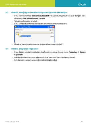 Data Warehouse with Kettle
© 2018 by DQLab.id 59
8.3 Praktek: Menyimpan Transformasi pada Repositori KettleRepo
• Buka file transformasi transformasi_target.ktr yang sebelumnya telah kita buat dengan cara
pilih menu File| Import from an XML file.
• Tutup transformation tersebut.
• Buka kembali transformasitersebut, namun kali ini melalui repositori.
• Eksekusi transformation tersebut, apakah ada error yang terjadi ?
8.4 Praktek: Eksplorasi Repositori
• Pada Spoon cobalah melakukan eksplorasi repository dengan menu Repository → Explore
Repository.
• Lakukan navigasi dan munculkan contextualmenu dari tiap object yang diamati.
• Cobalah edit user dan password melaluidialog tersebut.
 
