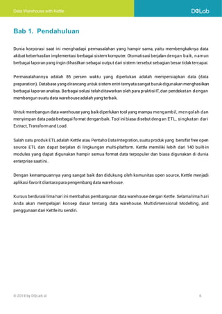 Data Warehouse with Kettle
© 2018 by DQLab.id 6
Bab 1. Pendahuluan
Dunia korporasi saat ini menghadapi permasalahan yang hampir sama, yaitu membengkaknya data
akibat keberhasilan implementasi berbagai sistem komputer. Otomatisasi berjalan dengan baik, namun
berbagai laporan yang ingin dihasilkan sebagai output dari sistem tersebut sebagian besar tidak tercapai.
Permasalahannya adalah 85 persen waktu yang diperlukan adalah mempersiapkan data (data
preparation). Database yang dirancang untuk sistem entri ternyata sangat buruk digunakan menghasilkan
berbagai laporan analisa. Berbagai solusi telah ditawarkan oleh para praktisi IT, dan pendekatan dengan
membangun suatu data warehouseadalah yang terbaik.
Untuk membangun data warehouse yang baik diperlukan tool yang mampu mengambil, me ngolah dan
menyimpan data pada berbagai format dengan baik. Tool ini biasa disebut dengan ETL, singkatan dari
Extract, Transform and Load.
Salah satu produk ETLadalah Kettle atau Pentaho Data Integration, suatu produk yang bersifat free open
source ETL dan dapat berjalan di lingkungan multi-platform. Kettle memiliki lebih dari 140 built-in
modules yang dapat digunakan hampir semua format data terpopuler dan biasa digunakan di dunia
enterprise saat ini.
Dengan kemampuannya yang sangat baik dan didukung oleh komunitas open source, Kettle menjadi
aplikasi favorit diantara para pengembang data warehouse.
Kursus berdurasi lima hari inimembahas pembangunan data warehouse dengan Kettle. Selama lima hari
Anda akan mempelajari konsep dasar tentang data warehouse, Multidimensional Modelling, and
penggunaan dari Kettleitu sendiri.
 