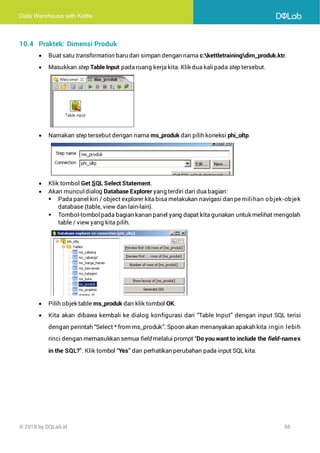Data Warehouse with Kettle
© 2018 by DQLab.id 65
10.4 Praktek: Dimensi Produk
• Buat satu transformation baru dan simpan dengan nama c:kettletrainingdim_produk.ktr.
• Masukkan step Table Input pada ruang kerja kita. Klik dua kalipada step tersebut.
• Namakan step tersebut dengan nama ms_produk dan pilih koneksi phi_oltp.
• Klik tombol Get SQL Select Statement.
• Akan muncul dialog Database Explorer yang terdiri dari dua bagian:
▪ Pada panel kiri / object explorer kita bisa melakukan navigasi dan pemilihan objek-objek
database (table, view dan lain-lain).
▪ Tombol-tombolpada bagian kanan panel yang dapat kita gunakan untuk melihat mengolah
table / view yang kita pilih.
• Pilih objek table ms_produk dan klik tombol OK.
• Kita akan dibawa kembali ke dialog konfigurasi dari “Table Input” dengan input SQL terisi
dengan perintah “Select * from ms_produk”. Spoon akan menanyakan apakah kita ingin lebih
rinci dengan memasukkan semua field melalui prompt “Do you want to include the field-names
in the SQL?”. Klik tombol “Yes” dan perhatikan perubahan pada input SQL kita.
 