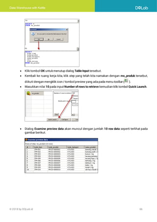 Data Warehouse with Kettle
© 2018 by DQLab.id 66
• Klik tombol OK untuk menutup dialog Table Input tersebut.
• Kembali ke ruang kerja kita, klik step yang telah kita namakan dengan ms_produk tersebut,
diikuti dengan mengklik icon / tombolpreview yang ada pada menu toolbar ( ).
• Masukkan nilai 10 pada input Number of rows to retrieve kemudian klik tombol Quick Launch.
• Dialog Examine preview data akan muncul dengan jumlah 10 row data seperti terlihat pada
gambar berikut.
 