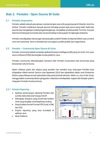 Data Warehouse with Kettle
© 2018 by DQLab.id 7
Bab 2. Pentaho - Open Source BI Suite
2.1 Pentaho Corporation
Pentaho adalah sebuah perusahaan commercial open source BI yang berpusat di Orlando, Amerika
Serikat. Pentaho melakukan banyak akuisisi terhadap proyek open source yang telah stabil dan
populer dan mengadopsi modelpengembangannya, menjadikan produk-produk Pentaho banyak
diterima di kalangan komunitas dan secara bertahap mulaipopuler di ingkungan enterprise.
Pentaho mendapatkan keuntungan daripenjualan produk Pentaho Enterprise Edition atau produk
versi non community. Versi iniberbeda dari sisi support, jumlah produk, dan harga lisensi.
2.2 Pentaho – Community Open Source BI Suite
Pentaho community adalah kumpulan aplikasiBusinessIntelligence(BI) yang bersifat free open
source software (FOSS) dan berjalan diatas platform Java.
Pentaho community dikembangkan bersama oleh Pentaho Corporation dan komunitas yang
berasal dari seluruh dunia.
Selain sifatnya gratis dan adopsi yang semakin hari semakin luas, dukungan Pentaho bisa
didapatkan dalam bentuk Service Level Agreement (SLA) dan dipaketkan dalam versi Enterprise
Edition yang sifatnya annual subscription atau perlu kontrak tahunan. Selain itu jika Anda tetap
menggunakan community edition yang gratis, maka bisa mendapatkan support dari banyak system
integrator Pentaho diseluruh dunia.
2.2.1 Pentaho Reporting
• Aplikasi perancangan reporting Pentaho dari
sumber data relasional maupun OLAP.
• Dilengkapi designer yang intuitif dan koleksi
chart yang lengkap untuk keperluan analisa.
• Output dalam format Format PDF,Excel, HTML
dan CSV.
• Engine reporting yang bisa di-embed di
aplikasi Java.
• Multi Platform.
 