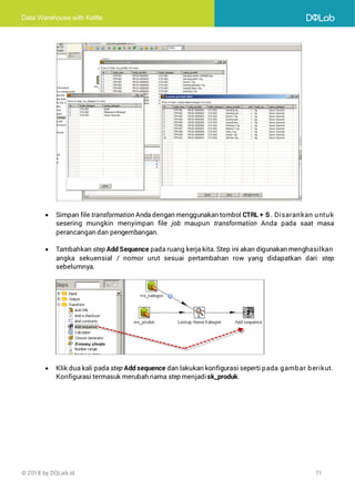 Data Warehouse with Kettle
© 2018 by DQLab.id 71
• Simpan file transformation Anda dengan menggunakan tombol CTRL + S. Disarankan untuk
sesering mungkin menyimpan file job maupun transformation Anda pada saat masa
perancangan dan pengembangan.
• Tambahkan step Add Sequence pada ruang kerja kita. Step ini akan digunakan menghasilkan
angka sekuensial / nomor urut sesuai pertambahan row yang didapatkan dari step
sebelumnya.
• Klik dua kali pada step Add sequence dan lakukan konfigurasi seperti pada gambar berikut.
Konfigurasi termasuk merubah nama step menjadi sk_produk.
 