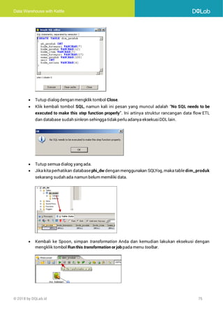 Data Warehouse with Kettle
© 2018 by DQLab.id 75
• Tutup dialog dengan mengklik tombol Close.
• Klik kembali tombol SQL, namun kali ini pesan yang muncul adalah “No SQL needs to be
executed to make this step function properly”. Ini artinya struktur rancangan data flow ETL
dan database sudah sinkron sehingga tidak perlu adanya eksekusiDDL lain.
• Tutup semua dialog yang ada.
• Jika kita perhatikan database phi_dw dengan menggunakan SQLYog, maka table dim_produk
sekarang sudah ada namun belum memiliki data.
• Kembali ke Spoon, simpan transformation Anda dan kemudian lakukan eksekusi dengan
mengklik tombol Run this transformation or job pada menu toolbar.
 