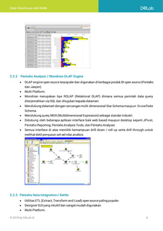 Data Warehouse with Kettle
© 2018 by DQLab.id 8
2.2.2 Pentaho Analysis / Mondrian OLAP Engine
• OLAP engine open source terpopuler dan digunakan diberbagai produk BI open source (Pentaho
dan Jasper).
• Multi Platform.
• Mondrian merupakan tipe ROLAP (Relational OLAP) dimana semua perintah data query
diterjemahkan via SQL dan ditujukan kepada datamart.
• Mendukung datamart dengan rancangan multi dimensional Star Schema maupun Snowflake
Schema.
• Mendukung query MDX (Multidimensional Expression) sebagai standar industri.
• Didukung oleh beberapa aplikasi interface baik web based maupun desktop seperti JPivot,
Pentaho Reporting, Pentaho Analysis Tools, dan Pentaho Analyzer.
• Semua interface di atas memiliki kemampuan drill down / roll up serta drill through untuk
melihat detil penyusun sel-sel nilai analisis.
2.2.3 Pentaho Data Integration / Kettle
• Utilitas ETL (Extract, Transform and Load) open source paling populer.
• Designer GUI yang intuitif dan sangat mudah digunakan.
• Multi Platform.
 