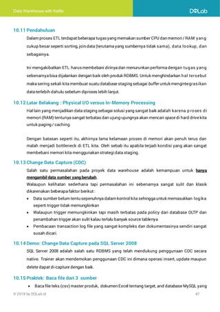 Data Warehouse with Kettle
© 2018 by DQLab.id 87
10.11 Pendahuluan
Dalam proses ETL terdapat beberapa tugasyang memakan sumber CPU dan memori/ RAM yang
cukup besar seperti sorting, join data (terutama yang sumbernya tidak sama), data lookup, dan
sebagainya.
Ini mengakibatkan ETL harusmembebani dirinya dan menurunkan performa dengan tugas yang
sebenarnya bisa dijalankan dengan baik oleh produk RDBMS. Untuk menghindarkan hal tersebut
maka sering sekali kita membuat suatu database staging sebagai buffer untuk mengintegrasikan
data terlebih dahulu sebelum diproses lebih lanjut.
10.12 Latar Belakang : Physical I/O versus In-Memory Processing
Hal lain yang menjadikan data staging sebagai solusi yang sangat baik adalah karena p roses di
memori (RAM) tentunya sangat terbatas dan ujung-ujungnya akan mencari space di hard drivekita
untuk paging / caching.
Dengan batasan seperti itu, akhirnya lama kelamaan proses di memori akan penuh terus dan
malah menjadi bottleneck di ETL kita. Oleh sebab itu apabila terjadi kondisi yang akan sangat
membebani memori kita menggunakan strategidata staging.
10.13 Change Data Capture (CDC)
Salah satu permasalahan pada proyek data warehouse adalah kemampuan untuk hanya
mengambil data sumber yang berubah.
Walaupun kelihatan sederhana tapi permasalahan ini sebenarnya sangat sulit dan klasik
dikarenakan beberapa faktor berikut :
• Data sumber belum tentu sepenuhnya dalam kontrol kita sehingga untuk memasukkan logika
seperti trigger tidak memungkinkan
• Walaupun trigger memungkinkan tapi masih terbatas pada policy dari database OLTP dan
penambahan trigger akan sulit kalau terlalu banyak source tablenya
• Pembacaan transaction log file yang sangat kompleks dan dokumentasinya sendiri sangat
susah dicari.
10.14 Demo: Change Data Capture pada SQL Server 2008
SQL Server 2008 adalah salah satu RDBMS yang telah mendukung penggunaan CDC secara
native. Trainer akan mendemokan penggunaan CDC ini dimana operasi insert, update maupun
delete dapat di-capture dengan baik.
10.15 Praktek: Baca file dari 3 sumber
• Baca file teks (csv) master produk, dokumen Excel tentang target, and database MySQL yang
 