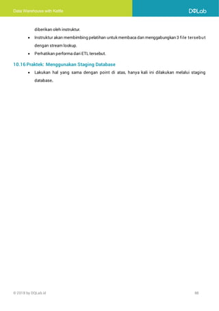 Data Warehouse with Kettle
© 2018 by DQLab.id 88
diberikan oleh instruktur.
• Instruktur akan membimbing pelatihan untuk membaca dan menggabungkan 3 file tersebut
dengan stream lookup.
• Perhatikan performa dari ETL tersebut.
10.16 Praktek: Menggunakan Staging Database
• Lakukan hal yang sama dengan point di atas, hanya kali ini dilakukan melalui staging
database.
 