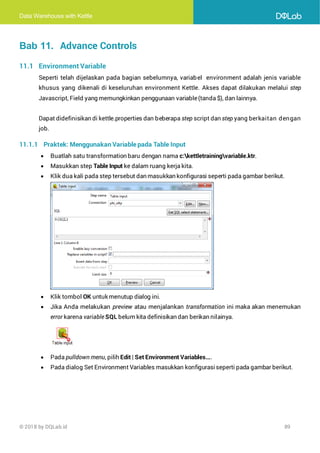 Data Warehouse with Kettle
© 2018 by DQLab.id 89
Bab 11. Advance Controls
11.1 Environment Variable
Seperti telah dijelaskan pada bagian sebelumnya, variabel environment adalah jenis variable
khusus yang dikenali di keseluruhan environment Kettle. Akses dapat dilakukan melalui step
Javascript, Field yang memungkinkan penggunaan variable(tanda $), dan lainnya.
Dapat didefinisikan di kettle.properties dan beberapa step script dan step yang berkaitan dengan
job.
11.1.1 Praktek: Menggunakan Variable pada Table Input
• Buatlah satu transformation baru dengan nama c:kettletrainingvariable.ktr.
• Masukkan step Table Input ke dalam ruang kerja kita.
• Klik dua kali pada step tersebut dan masukkan konfigurasi seperti pada gambar berikut.
• Klik tombol OK untuk menutup dialog ini.
• Jika Anda melakukan preview atau menjalankan transformation ini maka akan menemukan
error karena variable SQL belum kita definisikan dan berikan nilainya.
• Pada pulldown menu, pilih Edit | Set Environment Variables....
• Pada dialog Set Environment Variables masukkan konfigurasiseperti pada gambar berikut.
 
