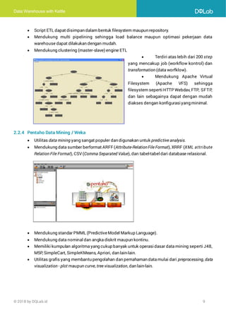 Data Warehouse with Kettle
© 2018 by DQLab.id 9
• Script ETL dapat disimpan dalam bentuk filesystem maupun repository.
• Mendukung multi pipelining sehingga load balance maupun optimasi pekerjaan data
warehouse dapat dilakukan dengan mudah.
• Mendukung clustering (master-slave) engine ETL
• Terdiri atas lebih dari 200 step
yang mencakup job (workflow kontrol) dan
transformation (data worfklow).
• Mendukung Apache Virtual
Filesystem (Apache VFS) sehingga
filesystem seperti HTTP Webdav, FTP, SFTP,
dan lain sebagainya dapat dengan mudah
diakses dengan konfigurasiyang minimal.
2.2.4 Pentaho Data Mining / Weka
• Utilitas data mining yang sangat populer dan digunakan untuk predictive analysis.
• Mendukung data sumber berformat ARFF(Attribute-RelationFile Format), XRRF (XML attribute
Relation File Format), CSV (Comma Separated Value), dan tabel-tabel dari database relasional.
• Mendukung standar PMML (PredictiveModel Markup Language).
• Mendukung data nominal dan angka diskrit maupun kontinu.
• Memiliki kumpulan algoritma yang cukup banyak untuk operasidasar data mining seperti J48,
M5P, SimpleCart, SimpleKMeans, Apriori, dan lain-lain.
• Utilitas grafis yang membantu pengolahan dan pemahaman data mulai dari preprocessing, data
visualization - plot maupun curve, tree visualization, dan lain-lain.
 