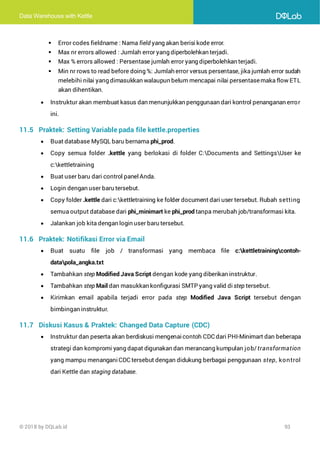 Data Warehouse with Kettle
© 2018 by DQLab.id 93
▪ Error codes fieldname : Nama field yang akan berisi kode error.
▪ Max nr errors allowed : Jumlah error yang diperbolehkan terjadi.
▪ Max % errors allowed : Persentase jumlah error yang diperbolehkan terjadi.
▪ Min nr rows to read before doing %: Jumlah error versus persentase, jika jumlah error sudah
melebihi nilai yang dimasukkan walaupun belum mencapai nilai persentasemaka flow ETL
akan dihentikan.
• Instruktur akan membuat kasus dan menunjukkan penggunaan dari kontrol penanganan error
ini.
11.5 Praktek: Setting Variable pada file kettle.properties
• Buat database MySQL baru bernama phi_prod.
• Copy semua folder .kettle yang berlokasi di folder C:Documents and SettingsUser ke
c:kettletraining
• Buat user baru dari control panel Anda.
• Login dengan user baru tersebut.
• Copy folder .kettle dari c:kettletraining ke folder document dari user tersebut. Rubah setting
semua output database dari phi_minimart ke phi_prod tanpa merubah job/transformasi kita.
• Jalankan job kita dengan login user baru tersebut.
11.6 Praktek: Notifikasi Error via Email
• Buat suatu file job / transformasi yang membaca file c:kettletrainingcontoh-
datapola_angka.txt
• Tambahkan step Modified Java Script dengan kode yang diberikan instruktur.
• Tambahkan step Mail dan masukkan konfigurasi SMTP yang valid di step tersebut.
• Kirimkan email apabila terjadi error pada step Modified Java Script tersebut dengan
bimbingan instruktur.
11.7 Diskusi Kasus & Praktek: Changed Data Capture (CDC)
• Instruktur dan peserta akan berdiskusi mengenaicontoh CDC dari PHI-Minimart dan beberapa
strategi dan kompromi yang dapat digunakan dan merancang kumpulan job/transformation
yang mampu menanganiCDC tersebut dengan didukung berbagai penggunaan step, kontrol
dari Kettle dan staging database.
 
