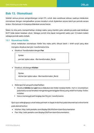 Data Warehouse with Kettle
© 2018 by DQLab.id 99
Bab 13. Otomatisasi
Setelah semua proses pengembangan script ETL untuk data warehouse selesai, saatnya melakukan
otomatisasi dengan menjadwalkan proses tersebut untuk dijalankan secara batch per periode secara
teratur. Otomatisasi ini biasanya dilakukan secara harian.
Selain itu kita perlu memperhatikan strategi waktu yang diambil, yaitu sebaiknya pada saat database
OLTP tidak dalam keadaan sibuk. Sebagai contoh kita dapat mengambil waktu jam 12 malam malam
sebagai periode waktu terbaik.
13.1 Otomatisasi Kettle
Untuk melakukan otomatisasi Kettle kita maka perlu dibuat batch / shell script yang akan
mengatur eksekusidari job / transformationkita.
• Eksekusi Transformation dengan Pan
• Eksekusi Job dengan Kitchen
• Beberapa hal yang perlu diperhatikan:
▪ Eksekusi kitchen dan pan harus dilakukan dari folder instalasiKettle. Hal ini disebabkan
pada kedua script tersebut mengandung pemanggilan library yang relatif terhadap folder
instalasi.
▪ Harus memanggil path lengkap darifile job / transformation.
Opsi-opsi selengkapnya untuk kedua perintah ini dapat Anda lihat pada dokumentasi online Kettle
pada alamat berikut:
• Kitchen: http://wiki.pentaho.com/display/EAI/Kitchen+User+Documentation
• Pan: http://wiki.pentaho.com/display/EAI/Pan+User+Documentation
Syntax:
pan.bat /option:value –file=transformation_file.ktr
Syntax:
kitchen.bat /option:value –file=transformation_file.ktr
 
