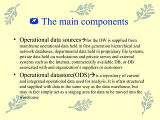    The main components  Operational data sources  for the DW is supplied from mainframe operational data held in first generation hierarchical and network databases, departmental data held in proprietary file systems, private data held on workstaions and private serves and external systems such as the Internet, commercially available DB, or DB assoicated with and organization’s suppliers or customers Operational datastore(ODS)  is a repository of current and integrated operational data used for analysis. It is often structured and supplied with data in the same way as the data warehouse, but may in fact simply act as a staging area for data to be moved into the warehouse 