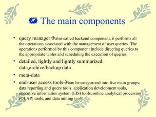    The main components  query manager  also called backend component, it performs all the operations associated with the management of user queries. The operations performed by this component include directing queries to the appropriate tables and scheduling the execution of queries detailed, lightly and lightly summarized data,archive/backup data meta-data end-user access tools  can be categorized into five main groups: data reporting and query tools, application development tools, executive information system (EIS) tools, online analytical processing (OLAP) tools, and data mining tools 