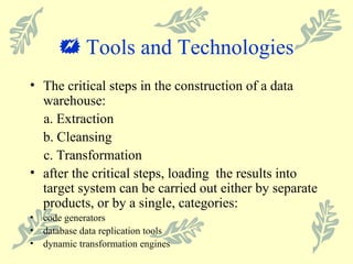    Tools and Technologies The critical steps in the construction of a data warehouse: a. Extraction b. Cleansing  c. Transformation after the critical steps, loading  the results into target system can be carried out either by separate products, or by a single, categories: code generators database data replication tools dynamic transformation engines 