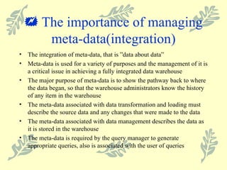    The importance of managing meta-data(integration) The integration of meta-data, that is  ”data about data” Meta-data is used for a variety of purposes and the management of it is a critical issue in achieving a fully integrated data warehouse The major purpose of meta-data is to show the pathway back to where the data began, so that the warehouse administrators know the history of any item in the warehouse The meta-data associated with data transformation and loading must describe the source data and any changes that were made to the data The meta-data associated with data management describes the data as it is stored in the warehouse The meta-data is required by the query manager to generate appropriate queries, also is associated with the user of queries 