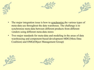 The major integration issue is how to  synchronize  the various types of meta-data use throughout the data warehouse. The challenge is to synchronize meta-data between different products from different vendors using different meta-data stores Two major standards for meta-data and modeling in the areas of data warehousing and component-based development-MDC(Meta Data Coalition) and OMG(Object Management Group) 
