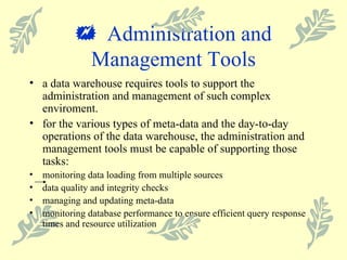    Administration and Management Tools a data warehouse requires tools to support the administration and management of such complex enviroment. for the various types of meta-data and the day-to-day operations of the data warehouse, the administration and management tools must be capable of supporting those tasks: monitoring data loading from multiple sources data quality and integrity checks managing and updating meta-data monitoring database performance to ensure efficient query response times and resource utilization 
