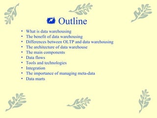    Outline What is data warehousing The benefit of data warehousing Differences between OLTP and data warehousing The architecture of data warehouse The main components Data flows Tools and technologies Integration The importance of managing meta-data Data marts 