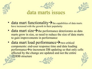 data marts issues data mart functionality  the capabilities of data marts have increased with the growth in their popularity data mart size  the performance deteriorates as data marts grow in size, so need to reduce the size of data marts to gain improvements in performance data mart load performance  two critical components: end-user response time and data loading performance  to increment DB updating so that only cells affected by the change are updated and not the entire MDDB structure 