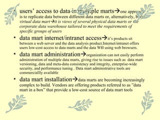 users’ access to data in multiple marts  one approach is to replicate data between different data marts or, alternatively, build  virtual data mart  it is views of several physical data marts or the corporate data warehouse tailored to meet the requirements of specific groups of users data mart internet/intranet access  it’s products sit between a web server and the data analysis product.Internet/intranet offers users low-cost access to data marts and the data WH using web browsers. data mart administration  organization can not easily perform administration of multiple data marts, giving rise to issues such as  data mart versioning, data and meta-data consistency and integrity, enterprise-wide security, and performance tuning . Data mart administrative tools are commerciallly available data mart installation  data marts are becoming increasingly complex to build. Vendors are offering products referred to as ”data mart in a box” that provide a low-cost source of data mart tools 