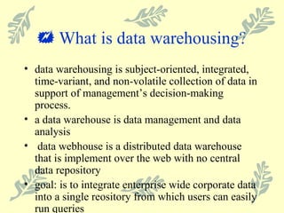    What is data warehousing? data warehousing is subject-oriented, integrated, time-variant, and non-volatile collection of data in support of management’s decision-making process. a data warehouse is data management and data analysis data webhouse is a distributed data warehouse that is implement over the web with no central data repository goal: is to integrate enterprise wide corporate data into a single reository from which users can easily run queries 