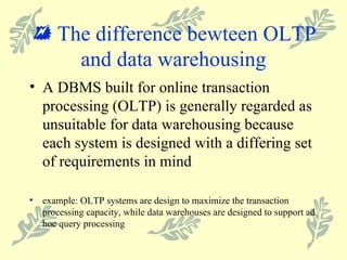    The difference bewteen OLTP and data warehousing A DBMS built for online transaction processing (OLTP) is generally regarded as unsuitable for data warehousing because each system is designed with a differing set of requirements in mind example: OLTP systems are design to maximize the transaction processing capacity, while data warehouses are designed to support ad hoc query processing 