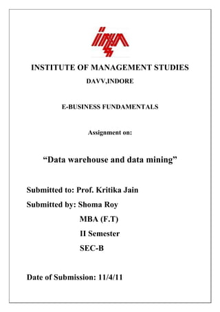 INSTITUTE OF MANAGEMENT STUDIES
                 DAVV,INDORE


          E-BUSINESS FUNDAMENTALS


                 Assignment on:



    “Data warehouse and data mining”


Submitted to: Prof. Kritika Jain
Submitted by: Shoma Roy
               MBA (F.T)
               II Semester
               SEC-B


Date of Submission: 11/4/11
 