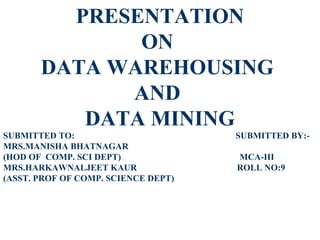 PRESENTATION
              ON
       DATA WAREHOUSING
             AND
          DATA MINING
SUBMITTED TO:                        SUBMITTED BY:-
MRS.MANISHA BHATNAGAR
(HOD OF COMP. SCI DEPT)              MCA-III
MRS.HARKAWNALJEET KAUR               ROLL NO:9
(ASST. PROF OF COMP. SCIENCE DEPT)
 