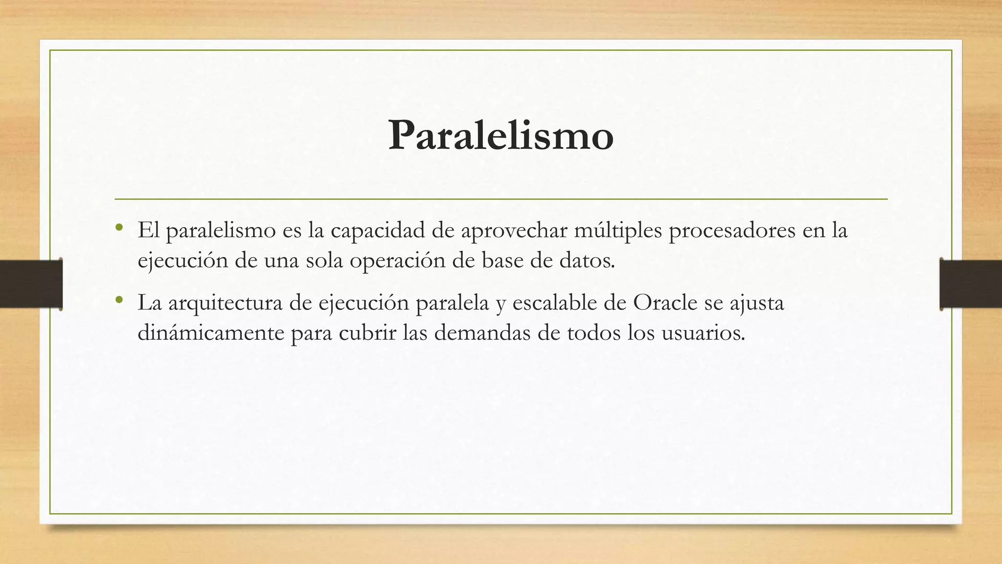Paralelismo
• El paralelismo es la capacidad de aprovechar múltiples procesadores en la
  ejecución de una sola operación de base de datos.
• La arquitectura de ejecución paralela y escalable de Oracle se ajusta
  dinámicamente para cubrir las demandas de todos los usuarios.
 