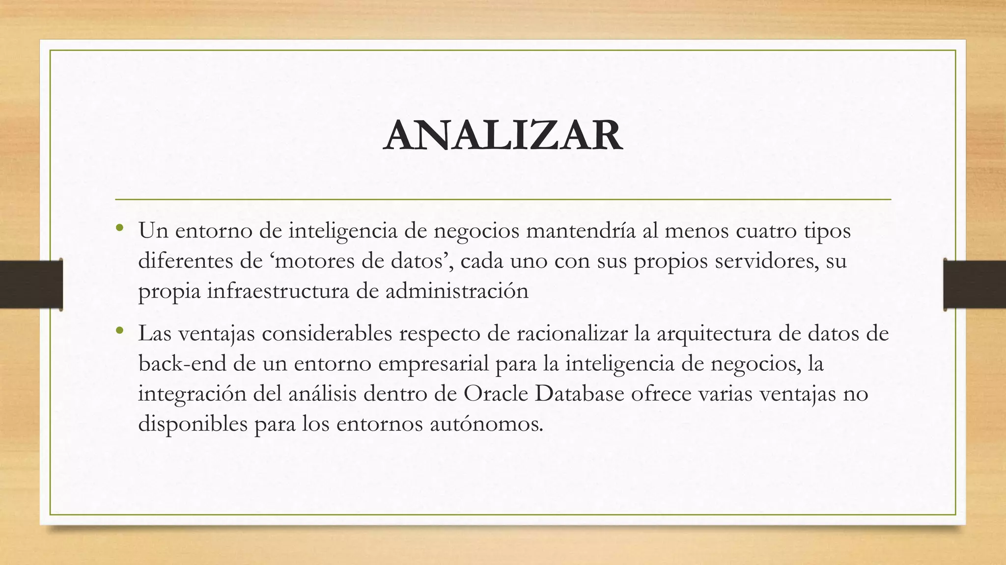 ANALIZAR
• Un entorno de inteligencia de negocios mantendría al menos cuatro tipos
  diferentes de „motores de datos‟, cada uno con sus propios servidores, su
  propia infraestructura de administración
• Las ventajas considerables respecto de racionalizar la arquitectura de datos de
  back-end de un entorno empresarial para la inteligencia de negocios, la
  integración del análisis dentro de Oracle Database ofrece varias ventajas no
  disponibles para los entornos autónomos.
 