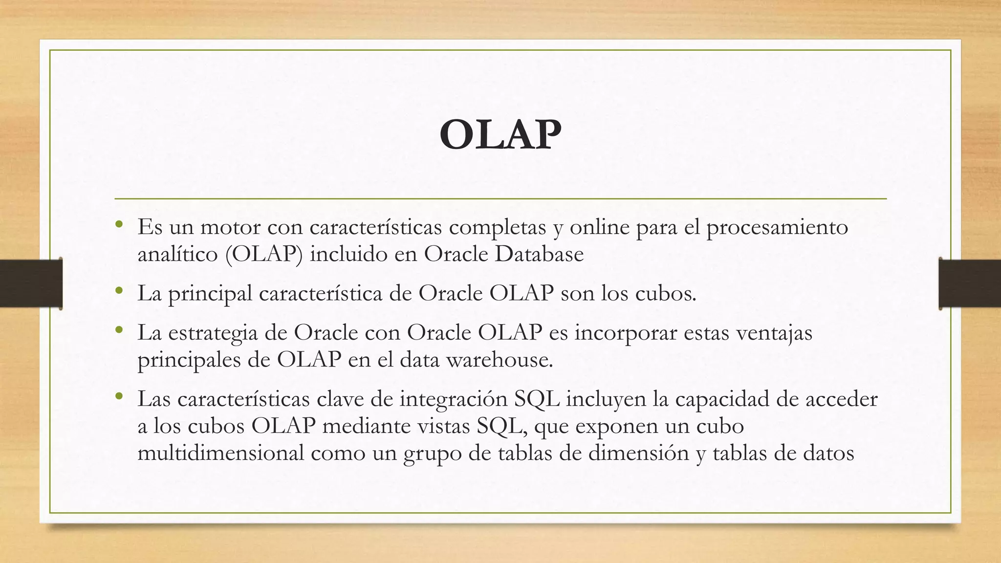 OLAP
• Es un motor con características completas y online para el procesamiento
  analítico (OLAP) incluido en Oracle Database
• La principal característica de Oracle OLAP son los cubos.
• La estrategia de Oracle con Oracle OLAP es incorporar estas ventajas
  principales de OLAP en el data warehouse.
• Las características clave de integración SQL incluyen la capacidad de acceder
  a los cubos OLAP mediante vistas SQL, que exponen un cubo
  multidimensional como un grupo de tablas de dimensión y tablas de datos
 