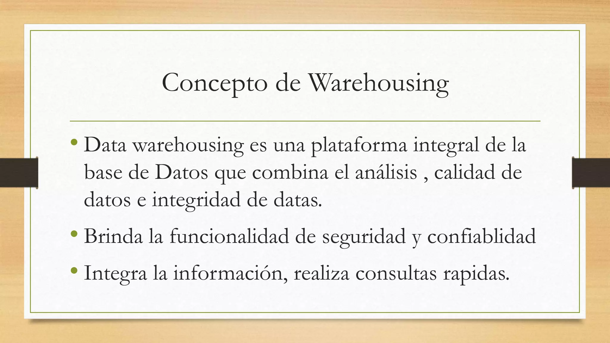 Concepto de Warehousing

• Data warehousing es una plataforma integral de la
 base de Datos que combina el análisis , calidad de
 datos e integridad de datas.
• Brinda la funcionalidad de seguridad y confiablidad
• Integra la información, realiza consultas rapidas.
 