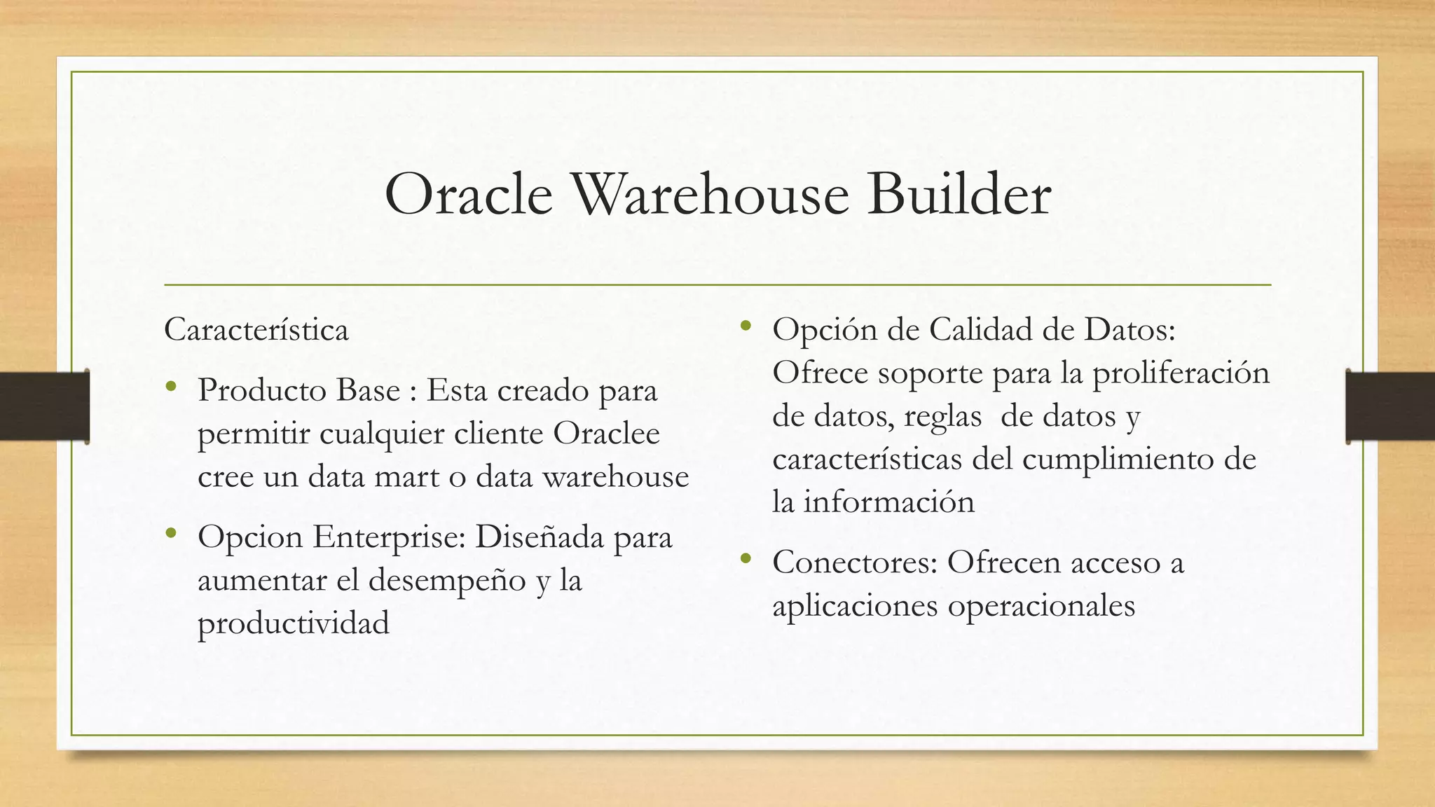 Oracle Warehouse Builder
Característica                         • Opción de Calidad de Datos:
• Producto Base : Esta creado para       Ofrece soporte para la proliferación
  permitir cualquier cliente Oraclee     de datos, reglas de datos y
  cree un data mart o data warehouse     características del cumplimiento de
                                         la información
• Opcion Enterprise: Diseñada para
  aumentar el desempeño y la           • Conectores: Ofrecen acceso a
  productividad                          aplicaciones operacionales
 
