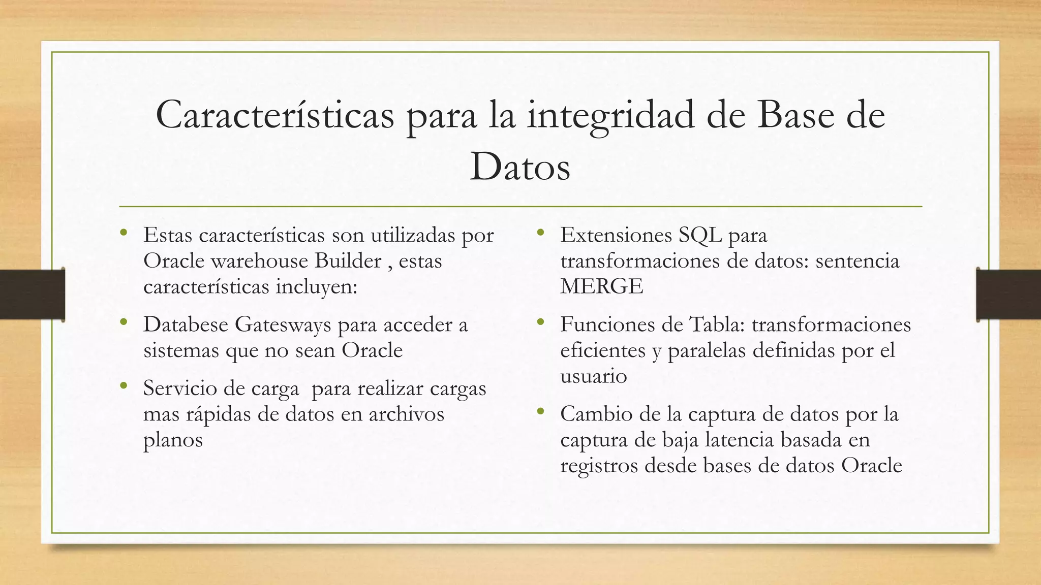Características para la integridad de Base de
                        Datos
• Estas características son utilizadas por   • Extensiones SQL para
  Oracle warehouse Builder , estas             transformaciones de datos: sentencia
  características incluyen:                    MERGE
• Databese Gatesways para acceder a          • Funciones de Tabla: transformaciones
  sistemas que no sean Oracle                  eficientes y paralelas definidas por el
                                               usuario
• Servicio de carga para realizar cargas
  mas rápidas de datos en archivos           • Cambio de la captura de datos por la
  planos                                       captura de baja latencia basada en
                                               registros desde bases de datos Oracle
 