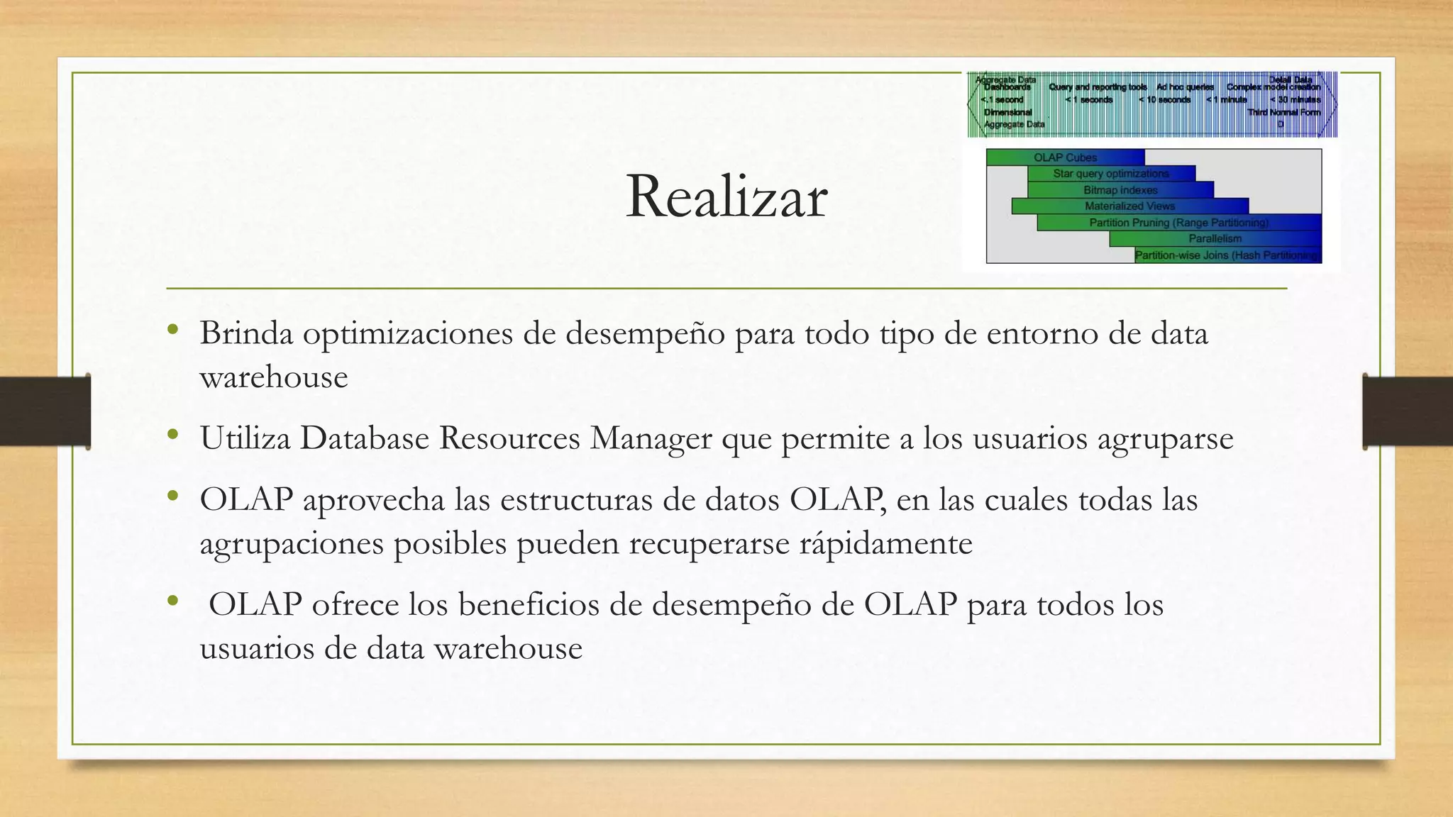 Realizar
• Brinda optimizaciones de desempeño para todo tipo de entorno de data
  warehouse
• Utiliza Database Resources Manager que permite a los usuarios agruparse
• OLAP aprovecha las estructuras de datos OLAP, en las cuales todas las
  agrupaciones posibles pueden recuperarse rápidamente
• OLAP ofrece los beneficios de desempeño de OLAP para todos los
  usuarios de data warehouse
 