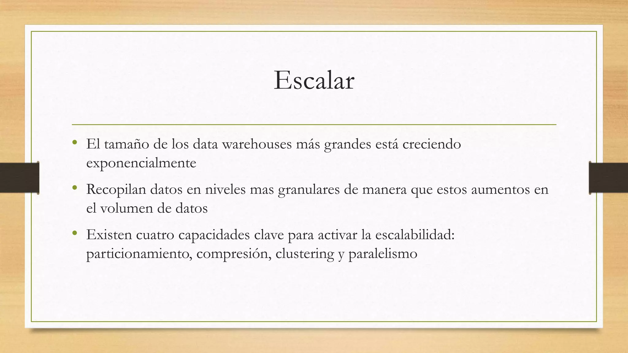 Escalar

• El tamaño de los data warehouses más grandes está creciendo
  exponencialmente
• Recopilan datos en niveles mas granulares de manera que estos aumentos en
  el volumen de datos
• Existen cuatro capacidades clave para activar la escalabilidad:
  particionamiento, compresión, clustering y paralelismo
 