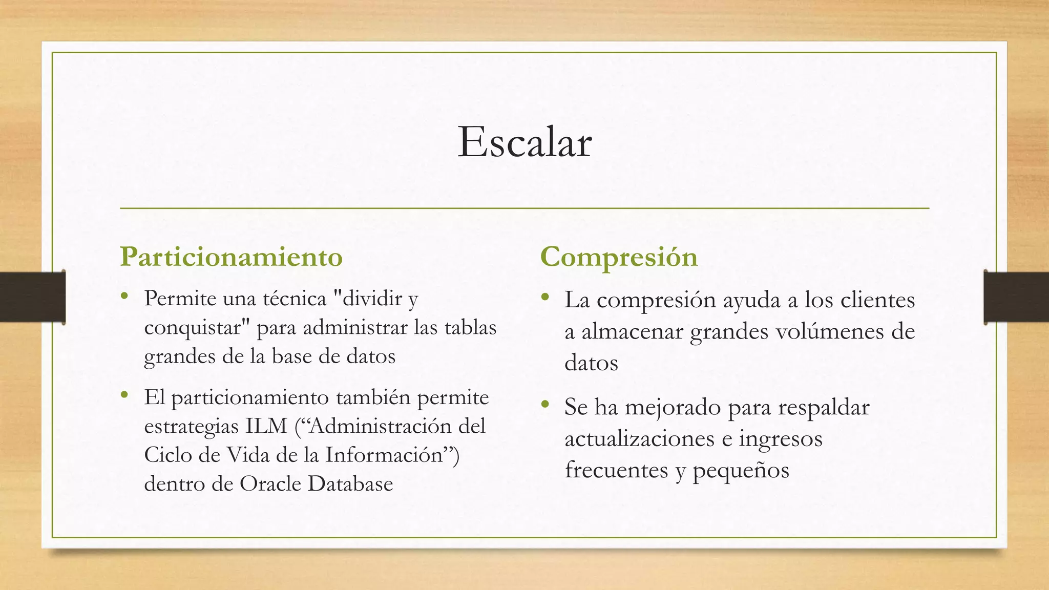 Escalar

Particionamiento                            Compresión
• Permite una técnica "dividir y            • La compresión ayuda a los clientes
  conquistar" para administrar las tablas     a almacenar grandes volúmenes de
  grandes de la base de datos                 datos
• El particionamiento también permite       • Se ha mejorado para respaldar
  estrategias ILM (“Administración del
                                              actualizaciones e ingresos
  Ciclo de Vida de la Información”)
                                              frecuentes y pequeños
  dentro de Oracle Database
 