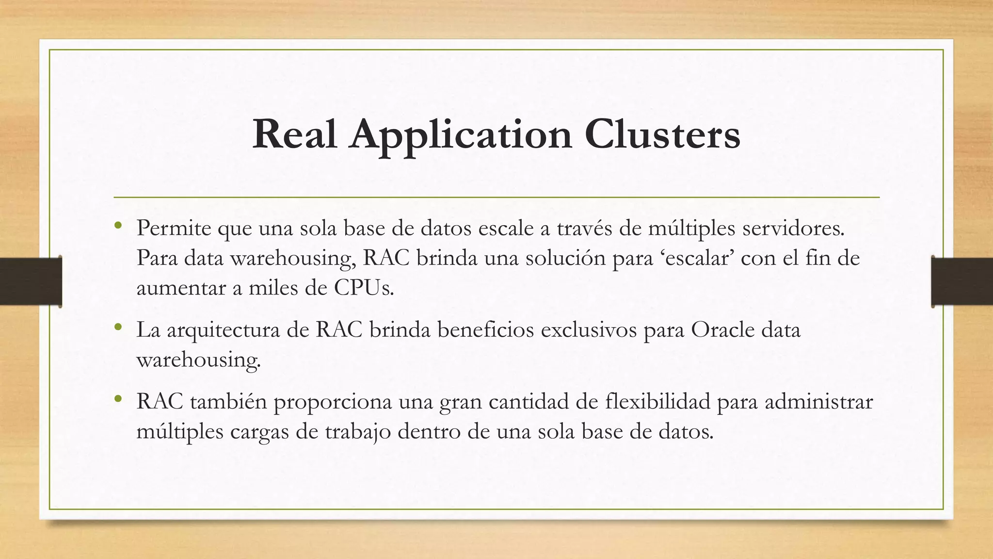 Real Application Clusters
• Permite que una sola base de datos escale a través de múltiples servidores.
  Para data warehousing, RAC brinda una solución para „escalar‟ con el fin de
  aumentar a miles de CPUs.
• La arquitectura de RAC brinda beneficios exclusivos para Oracle data
  warehousing.
• RAC también proporciona una gran cantidad de flexibilidad para administrar
  múltiples cargas de trabajo dentro de una sola base de datos.
 