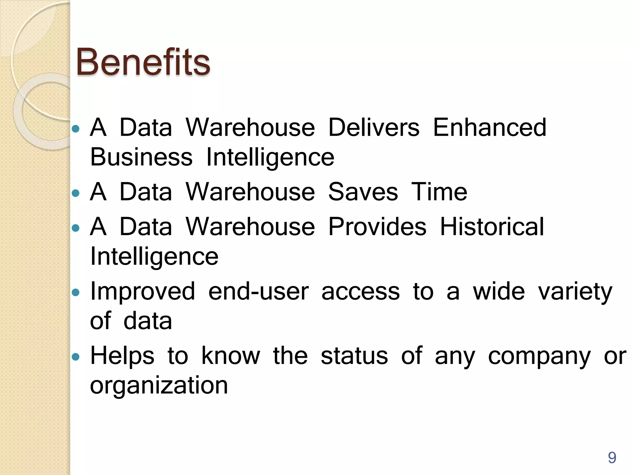 Benefits
 A Data Warehouse Delivers Enhanced
Business Intelligence
 A Data Warehouse Saves Time
 A Data Warehouse Provides Historical
Intelligence
 Improved end-user access to a wide variety
of data
 Helps to know the status of any company or
organization
9
 