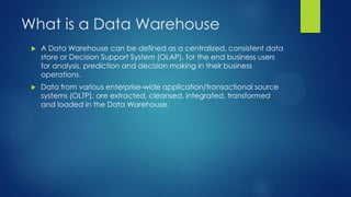 What is a Data Warehouse
 A Data Warehouse can be defined as a centralized, consistent data
store or Decision Support System (OLAP), for the end business users
for analysis, prediction and decision making in their business
operations.
 Data from various enterprise-wide application/transactional source
systems (OLTP), are extracted, cleansed, integrated, transformed
and loaded in the Data Warehouse.
 
