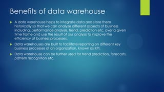 Benefits of data warehouse
 A data warehouse helps to integrate data and store them
historically so that we can analyze different aspects of business
including, performance analysis, trend, prediction etc. over a given
time frame and use the result of our analysis to improve the
efficiency of business processes.
 Data warehouses are built to facilitate reporting on different key
business processes of an organization, known as KPI.
 Data warehouse can be further used for trend prediction, forecasts,
pattern recognition etc.
 