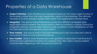 Properties of a Data Warehouse
 Subject Oriented - Data Warehouse is designed based on the major subjects areas of
the business, rather than the major application areas of the enterprise. The ultimate
necessity is to store decision-support data rather than application-oriented data.
 Integrated - The data in Data Warehouse comes from different enterprise-wide
application source systems. The source data is often inconsistent in nature. During the
Integration process, source data must be made consistent in Data Warehouse so that
the data becomes homogeneous and uniform.
 Time-Variant - The source data in the Data Warehouse is only accurate and valid at
some point in time or over some time interval.
 Non-Volatile - Data in Data Warehouse is not updated or replaced in real time but is
refreshed from operational systems on a regular basis. New data is always added
incrementally integrating it with the previous data set.
 