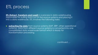 ETL process
ETL (Extract, Transform and Load) is a process in data warehousing
responsible for pulling data out of the source systems and placing it
into a data warehouse. ETL involves the following tasks:
 extracting the data from source systems (SAP, ERP, other operational
systems), data from different source systems is converted into one
consolidated data warehouse format which is ready for
transformation processing.
continued….
 
